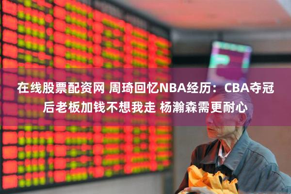 在线股票配资网 周琦回忆NBA经历：CBA夺冠后老板加钱不想我走 杨瀚森需更耐心