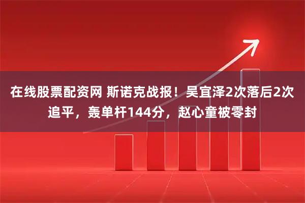 在线股票配资网 斯诺克战报！吴宜泽2次落后2次追平，轰单杆144分，赵心童被零封