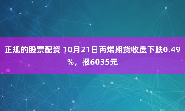 正规的股票配资 10月21日丙烯期货收盘下跌0.49%，报6035元