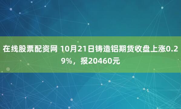 在线股票配资网 10月21日铸造铝期货收盘上涨0.29%，报20460元