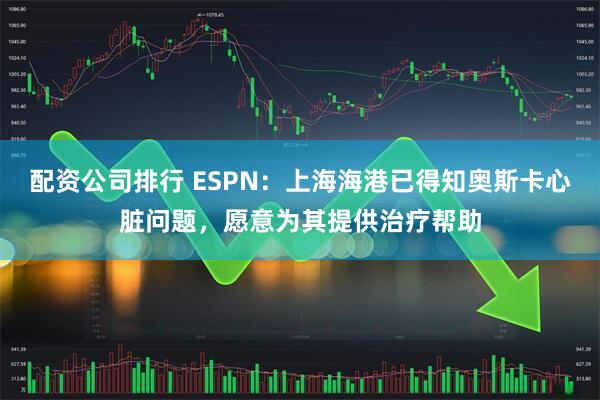 配资公司排行 ESPN：上海海港已得知奥斯卡心脏问题，愿意为其提供治疗帮助