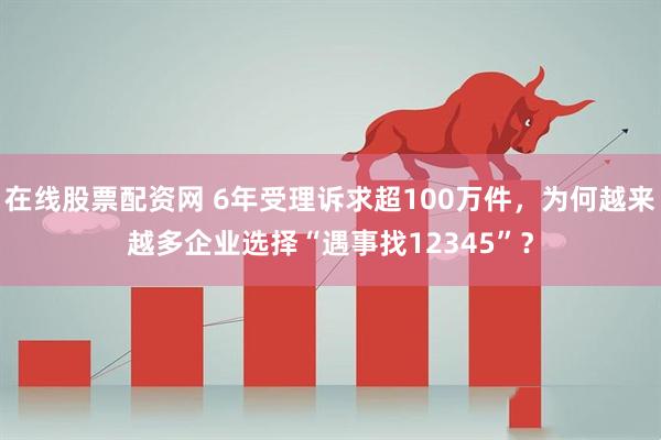 在线股票配资网 6年受理诉求超100万件，为何越来越多企业选择“遇事找12345”？