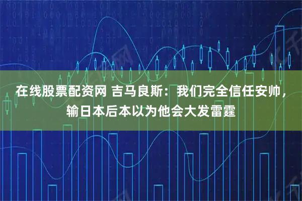 在线股票配资网 吉马良斯：我们完全信任安帅，输日本后本以为他会大发雷霆