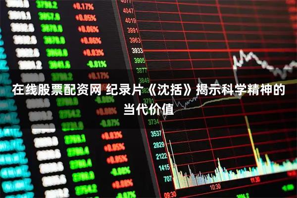 在线股票配资网 纪录片《沈括》揭示科学精神的当代价值