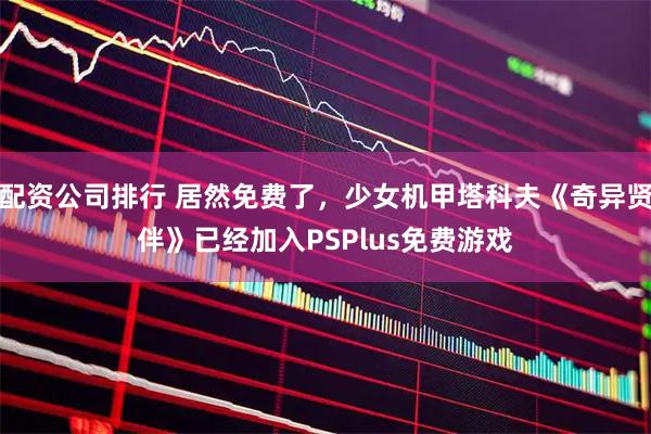 配资公司排行 居然免费了，少女机甲塔科夫《奇异贤伴》已经加入PSPlus免费游戏