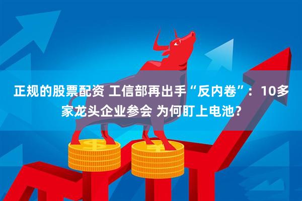 正规的股票配资 工信部再出手“反内卷”：10多家龙头企业参会 为何盯上电池？