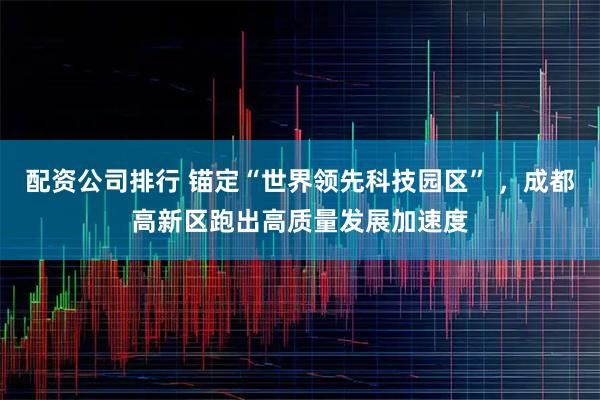 配资公司排行 锚定“世界领先科技园区” ，成都高新区跑出高质量发展加速度
