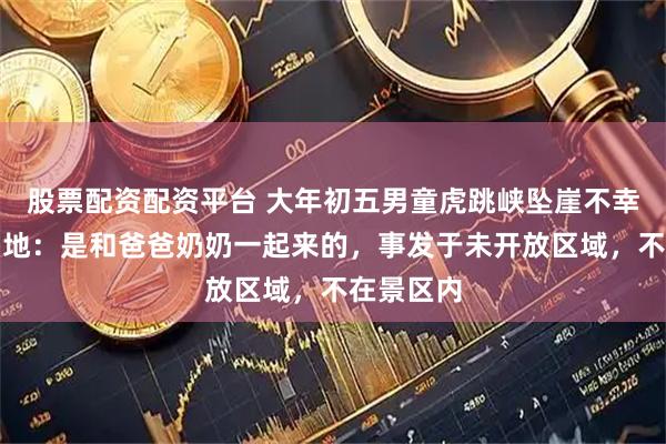 股票配资配资平台 大年初五男童虎跳峡坠崖不幸遇难，当地：是和爸爸奶奶一起来的，事发于未开放区域，不在景区内