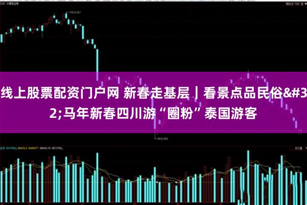 线上股票配资门户网 新春走基层｜看景点品民俗 马年新春四川游“圈粉”泰国游客
