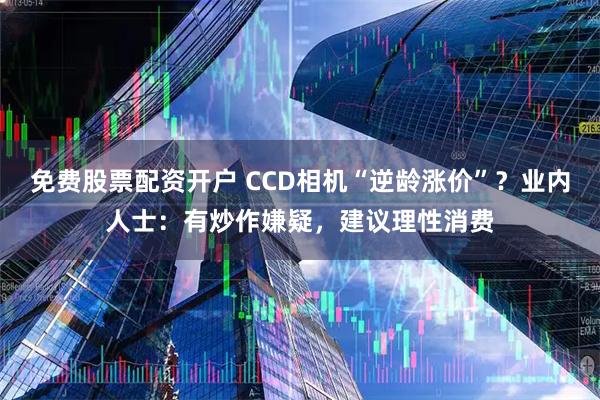 免费股票配资开户 CCD相机“逆龄涨价”？业内人士：有炒作嫌疑，建议理性消费