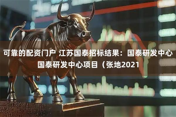 可靠的配资门户 江苏国泰招标结果：国泰研发中心国泰研发中心项目（张地2021