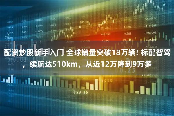 配资炒股新手入门 全球销量突破18万辆! 标配智驾，续航达510km，从近12万降到9万多