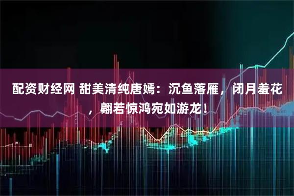 配资财经网 甜美清纯唐嫣：沉鱼落雁，闭月羞花，翩若惊鸿宛如游龙！