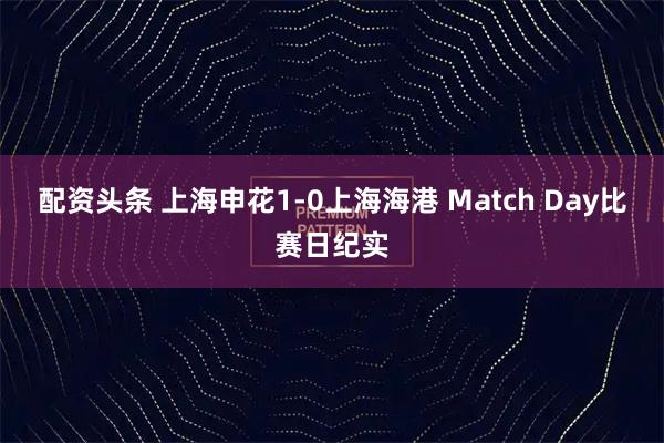 配资头条 上海申花1-0上海海港 Match Day比赛日纪实