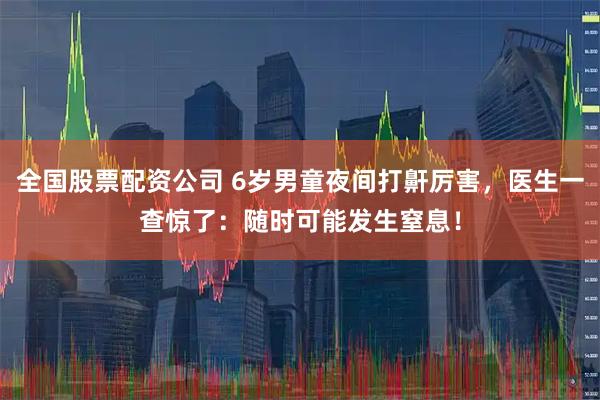 全国股票配资公司 6岁男童夜间打鼾厉害，医生一查惊了：随时可能发生窒息！
