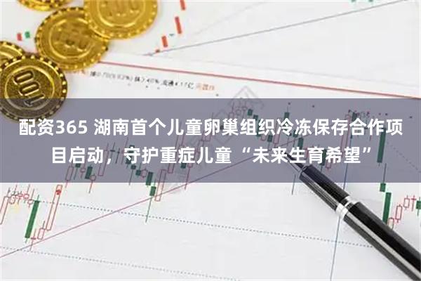 配资365 湖南首个儿童卵巢组织冷冻保存合作项目启动，守护重症儿童 “未来生育希望”