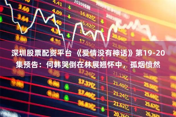 深圳股票配资平台 《爱情没有神话》第19-20集预告：何韩哭倒在林展翘怀中，孤烟愤然