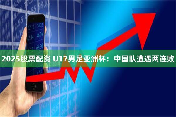 2025股票配资 U17男足亚洲杯：中国队遭遇两连败