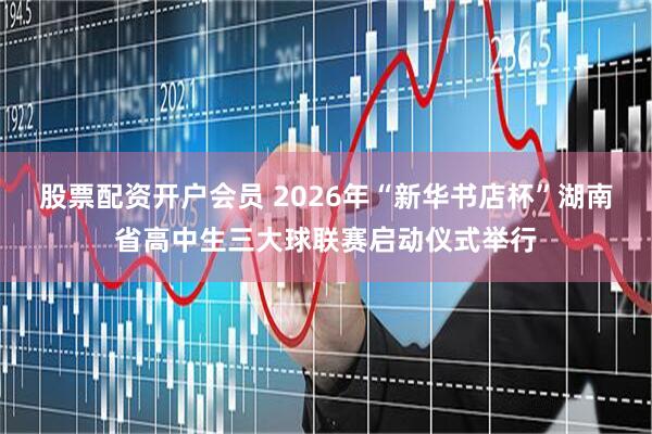 股票配资开户会员 2026年“新华书店杯”湖南省高中生三大球联赛启动仪式举行